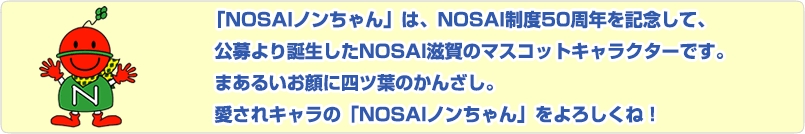 「ノンちゃん」は、NOSAI制度50周年を記念して、広募により誕生した NOSAI滋賀のマスコットキャラクターです。広募により誕生したNOSAI滋賀のマスコットキャラクターです。愛されキャラの「ノンちゃん」をよろしくね！